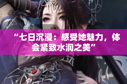 “七日沉浸：感受她魅力，体会紧致水润之美”
