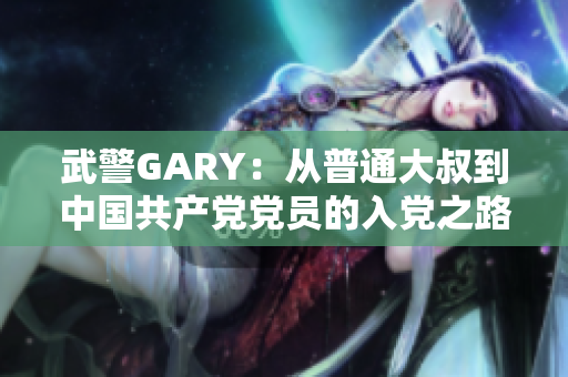 武警GARY：从普通大叔到中国共产党党员的入党之路