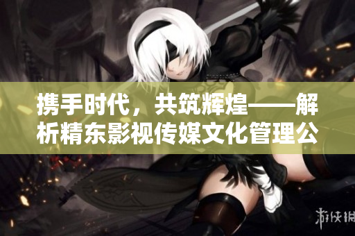 携手时代，共筑辉煌——解析精东影视传媒文化管理公司的发展之路