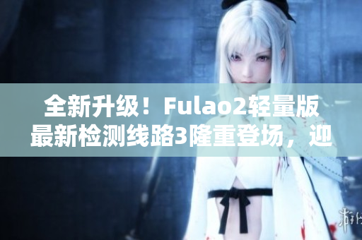 全新升级！Fulao2轻量版最新检测线路3隆重登场，迎接您的到来