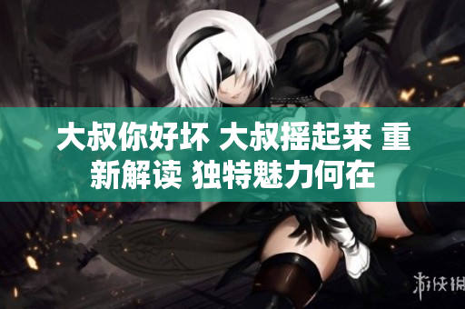 大叔你好坏 大叔摇起来 重新解读 独特魅力何在