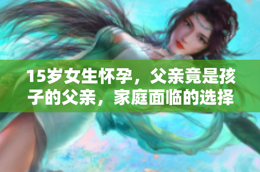 15岁女生怀孕，父亲竟是孩子的父亲，家庭面临的选择与挑战