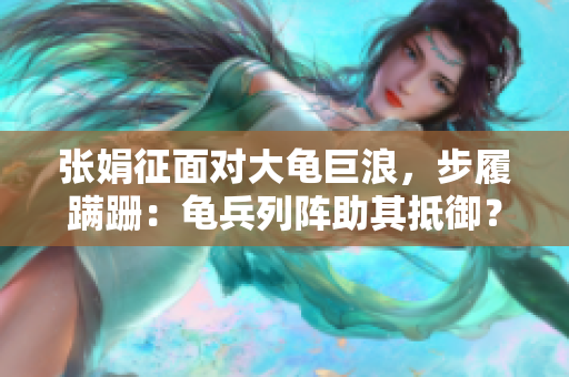 张娟征面对大龟巨浪，步履蹒跚：龟兵列阵助其抵御？