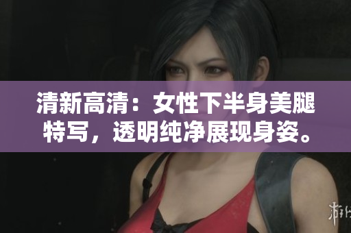 清新高清：女性下半身美腿特写，透明纯净展现身姿。