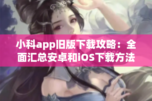 小科app旧版下载攻略：全面汇总安卓和iOS下载方法