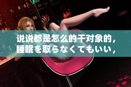 说说都是怎么的干对象的，睡眠を取らなくてもいい，睡觉抓着小鸡一晚上会怎样，睡过年纪最大的多少岁六十多，水润紧致销魂低吟古代，水润紧致销魂低吟71