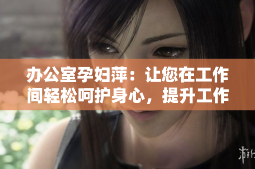 办公室孕妇萍：让您在工作间轻松呵护身心，提升工作效率