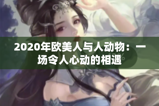 2020年欧美人与人动物：一场令人心动的相遇