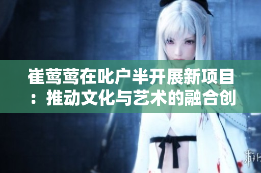 崔莺莺在叱户半开展新项目：推动文化与艺术的融合创新