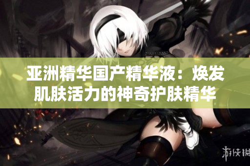 亚洲精华国产精华液：焕发肌肤活力的神奇护肤精华