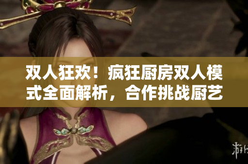 双人狂欢！疯狂厨房双人模式全面解析，合作挑战厨艺极限