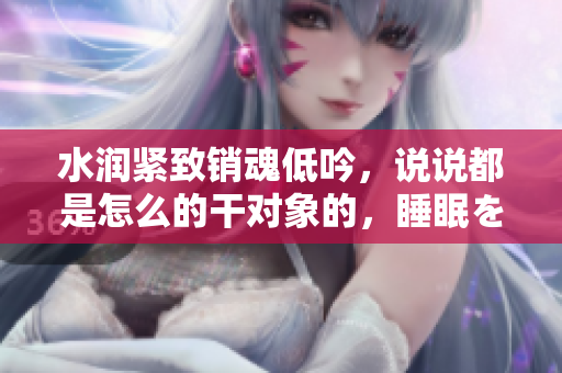 水润紧致销魂低吟，说说都是怎么的干对象的，睡眠を取らなくてもいい，睡觉抓着小鸡一晚上会怎样，睡过年纪最大的多少岁六十多，水润紧致销魂低吟古代570