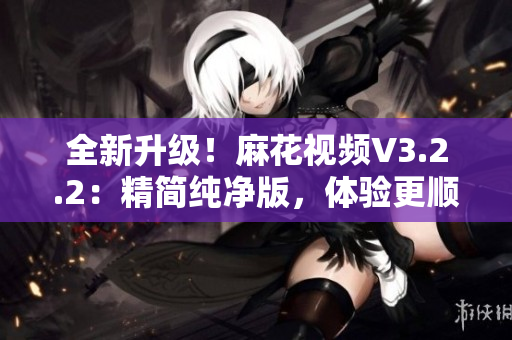 全新升级！麻花视频V3.2.2：精简纯净版，体验更顺畅！