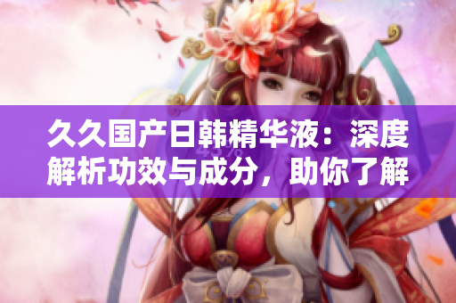 久久国产日韩精华液：深度解析功效与成分，助你了解产品优势