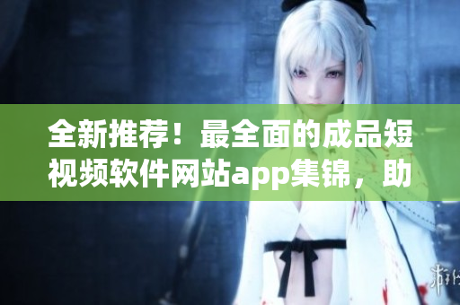 全新推荐！最全面的成品短视频软件网站app集锦，助你在创作风潮中脱颖而出！