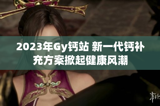 2023年Gy钙站 新一代钙补充方案掀起健康风潮