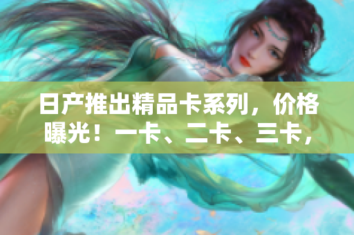 日产推出精品卡系列，价格曝光！一卡、二卡、三卡，谁更物有所值？