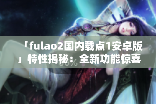 「fulao2国内载点1安卓版」特性揭秘：全新功能惊喜不断