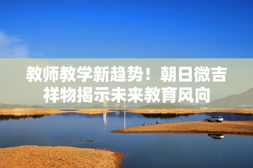 教师教学新趋势！朝日微吉祥物揭示未来教育风向