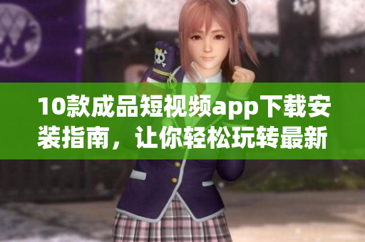 10款成品短视频app下载安装指南，让你轻松玩转最新潮短视频应用