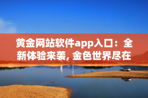 黄金网站软件app入口：全新体验来袭, 金色世界尽在握间