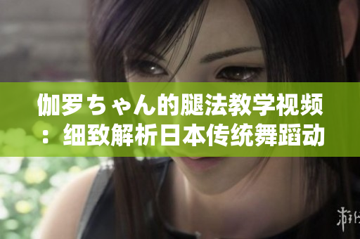 伽罗ちゃん的腿法教学视频：细致解析日本传统舞蹈动作
