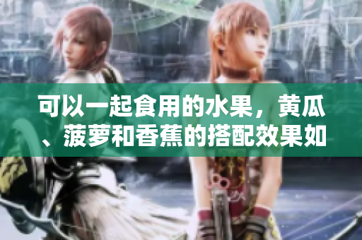 可以一起食用的水果，黄瓜、菠萝和香蕉的搭配效果如何？