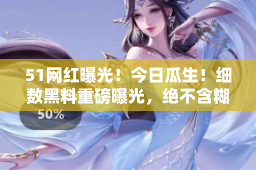 51网红曝光！今日瓜生！细数黑料重磅曝光，绝不含糊！