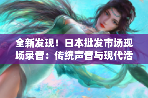 全新发现！日本批发市场现场录音：传统声音与现代活力的奇妙交融！