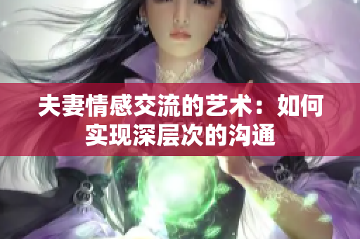 夫妻情感交流的艺术：如何实现深层次的沟通