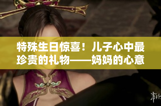 特殊生日惊喜！儿子心中最珍贵的礼物——妈妈的心意