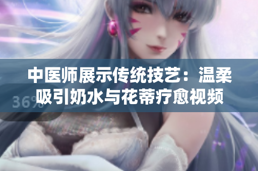 中医师展示传统技艺：温柔吸引奶水与花蒂疗愈视频
