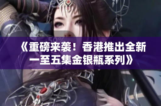 《重磅来袭！香港推出全新一至五集金银瓶系列》