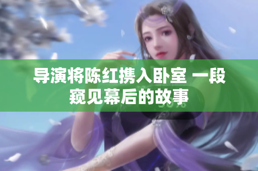 导演将陈红携入卧室 一段窥见幕后的故事