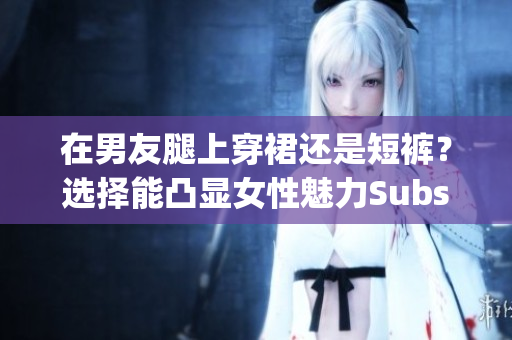 在男友腿上穿裙还是短裤？选择能凸显女性魅力Substring长度为40-63