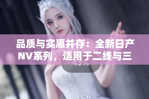 品质与实惠并存：全新日产NV系列，适用于二线与三线城市的理想选择