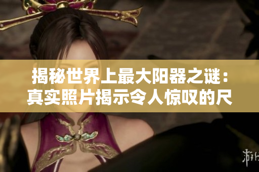 揭秘世界上最大阳器之谜：真实照片揭示令人惊叹的尺寸与背后故事