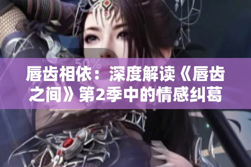 唇齿相依：深度解读《唇齿之间》第2季中的情感纠葛、权谋斗争与人物成长