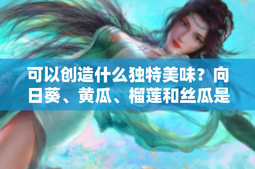 可以创造什么独特美味？向日葵、黄瓜、榴莲和丝瓜是否能搭配食用？
