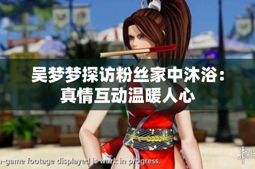吴梦梦探访粉丝家中沐浴：真情互动温暖人心