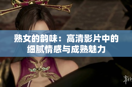 熟女的韵味：高清影片中的细腻情感与成熟魅力