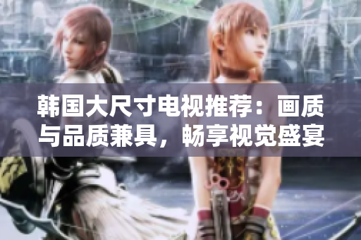 韩国大尺寸电视推荐：画质与品质兼具，畅享视觉盛宴