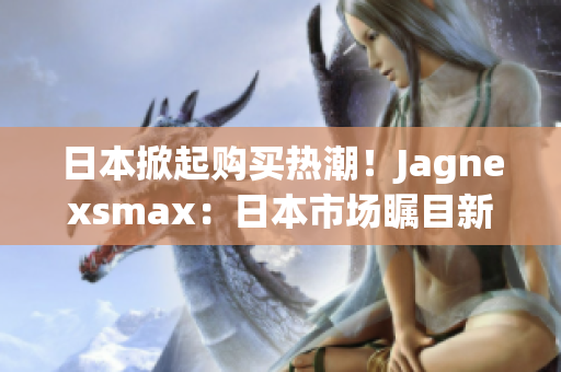 日本掀起购买热潮！Jagnexsmax：日本市场瞩目新宠