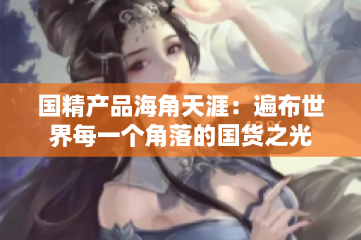 国精产品海角天涯：遍布世界每一个角落的国货之光