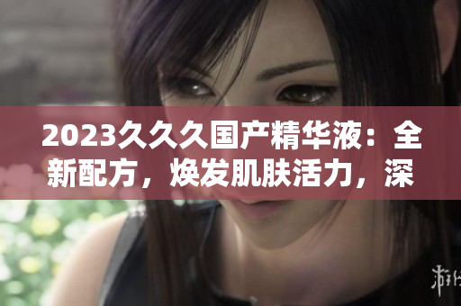 2023久久久国产精华液：全新配方，焕发肌肤活力，深受好评！