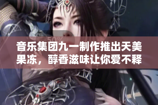 音乐集团九一制作推出天美果冻，醇香滋味让你爱不释手