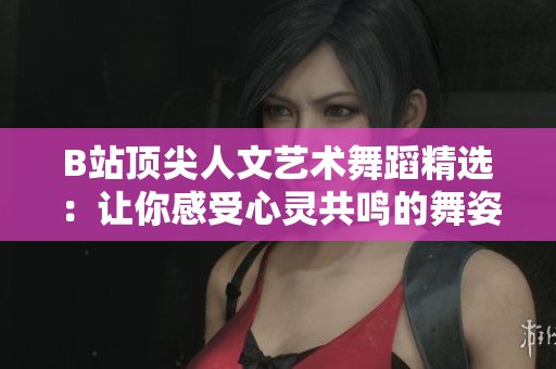 B站顶尖人文艺术舞蹈精选：让你感受心灵共鸣的舞姿