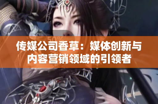 传媒公司香草：媒体创新与内容营销领域的引领者