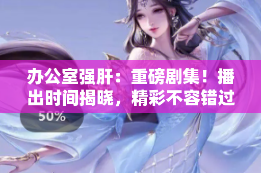 办公室强肝：重磅剧集！播出时间揭晓，精彩不容错过