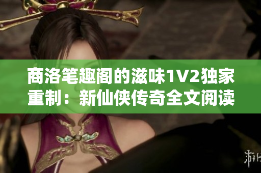 商洛笔趣阁的滋味1V2独家重制：新仙侠传奇全文阅读